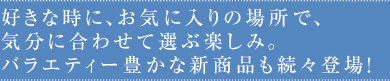 好きな時に、お気に入りの場所で、気分に合わせて選ぶ楽しみ。バラエティー豊かな新商品も続々登場！