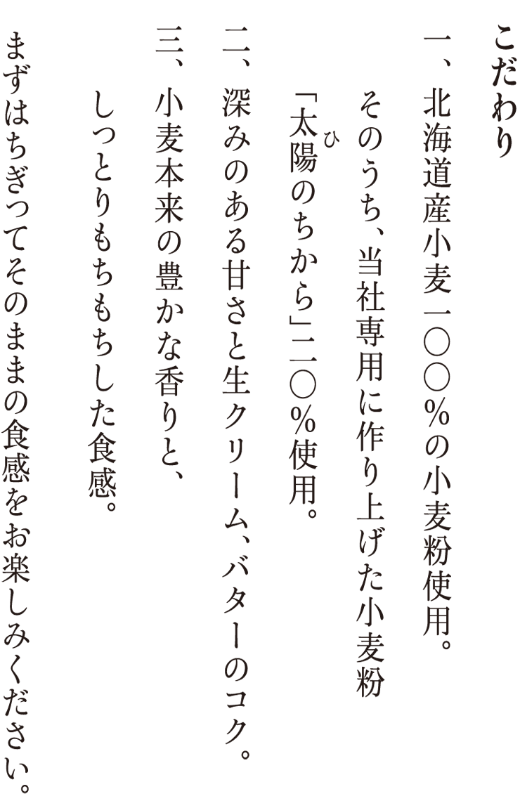 こだわり 北海道産小麦100%の小麦粉使用。そのうち、当社専用に作り上げた小麦粉「太陽のちから」20%使用。深みのある甘さの生クリーム、バナーのコク。小麦本来の豊かな香りと、しっとりもちもちとした食感。まずはちぎってそのままの食感をお楽しみください。