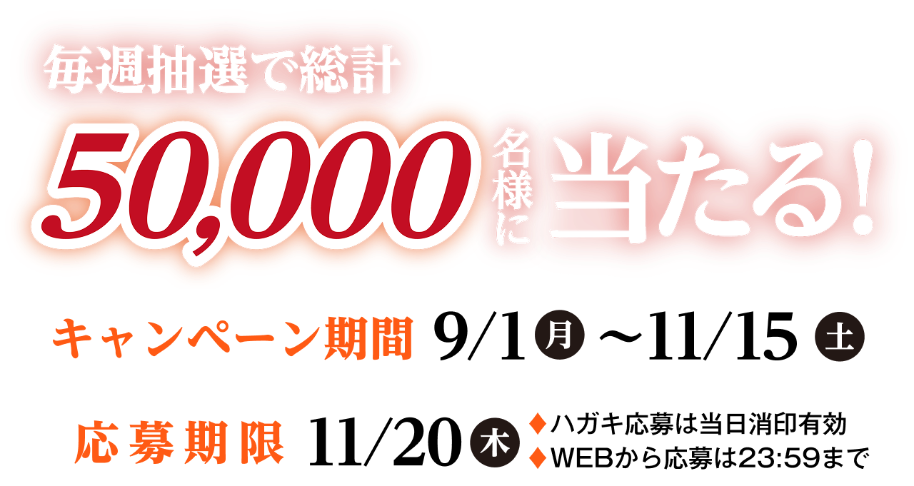 毎週抽選で総計50,000名様に当たる！キャンペーン期間：9/1（月）〜11/15（土）応募期限：11/20（木）ハガキ応募は当日消印有効、WEBから応募は23:59まで