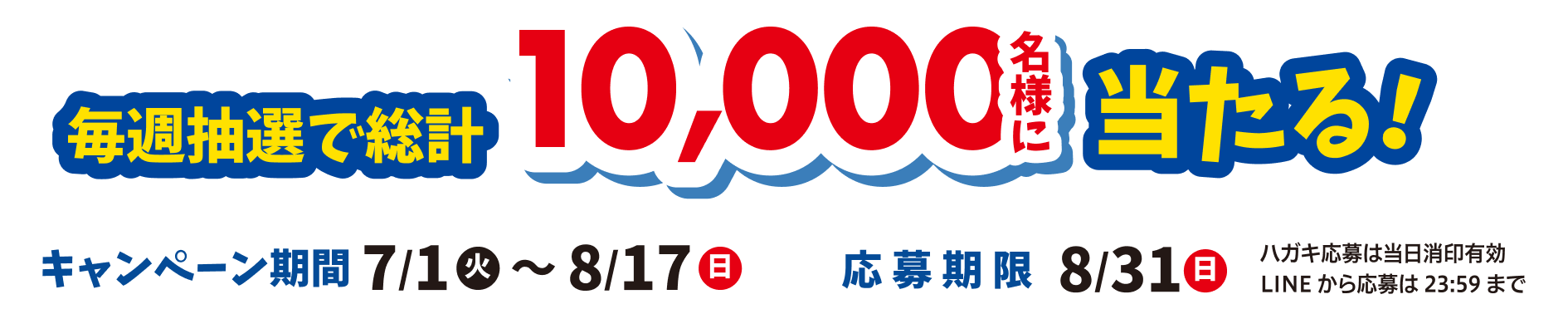 毎週抽選で総計10,000名様に当たる！キャンペーン期間：025年7月1日（火）〜8月17日（日）応募期限：8/31（日）ハガキ応募は当日消印有効、LINEから応募は23:59まで