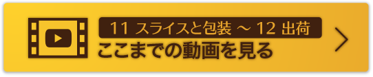 11 スライスと包装 〜 12 出荷ここまでの動画を見る
