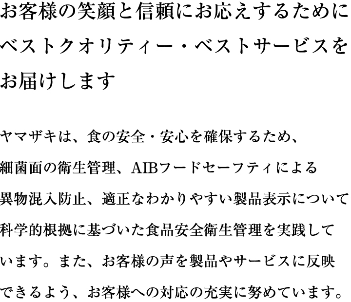 お客様の笑顔と信頼にお応えするために ベストクオリティー・ベストサービスをお届けします食品企業にとって、食の安全を守るための品質管理はとても重要な課題の一つです。ヤマザキは、食の安全・安心を確保するため、「AIBフードセーフティ指導。監査システム」を基軸とした万全の体制を敷いています。