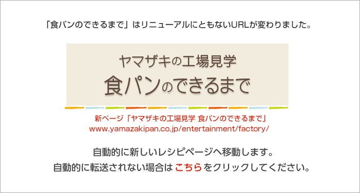 ヤマザキの工場見学がリニューアルしました。ヤマザキの工場見学がリニューアルにともないURLが変更しました。ヤマザキの工場見学 http://yamazakipan.co.jp/entertainment/factory/index.html
 自動に新しいヤマザキの工場見学ページヘ移動します。自動的に転送されない場合はこちらをクリックしてください。