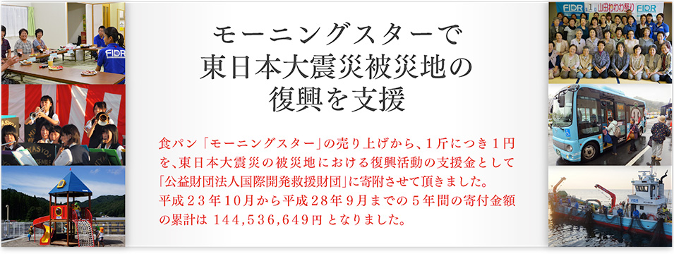 モーニングスターで東日本大震災被災地の復興を支援 食パン 「モーニングスター」の売り上げから、１斤につき１円を、東日本大震災の被災地における復興活動の支援金として「公益財団法人国際開発救援財団」に寄附させて頂きました。平成２３年１０月から平成２８年９月までの５年間の寄付金額の累計は　１４４,５３６,６４９円　となりました。